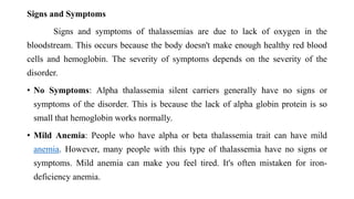 Signs and Symptoms
Signs and symptoms of thalassemias are due to lack of oxygen in the
bloodstream. This occurs because the body doesn't make enough healthy red blood
cells and hemoglobin. The severity of symptoms depends on the severity of the
disorder.
• No Symptoms: Alpha thalassemia silent carriers generally have no signs or
symptoms of the disorder. This is because the lack of alpha globin protein is so
small that hemoglobin works normally.
• Mild Anemia: People who have alpha or beta thalassemia trait can have mild
anemia. However, many people with this type of thalassemia have no signs or
symptoms. Mild anemia can make you feel tired. It's often mistaken for iron-
deficiency anemia.
 