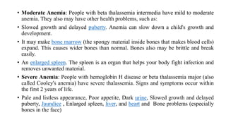 • Moderate Anemia: People with beta thalassemia intermedia have mild to moderate
anemia. They also may have other health problems, such as:
• Slowed growth and delayed puberty. Anemia can slow down a child's growth and
development.
• It may make bone marrow (the spongy material inside bones that makes blood cells)
expand. This causes wider bones than normal. Bones also may be brittle and break
easily.
• An enlarged spleen. The spleen is an organ that helps your body fight infection and
removes unwanted material.
• Severe Anemia: People with hemoglobin H disease or beta thalassemia major (also
called Cooley's anemia) have severe thalassemia. Signs and symptoms occur within
the first 2 years of life.
• Pale and listless appearance, Poor appetite, Dark urine, Slowed growth and delayed
puberty, Jaundice , Enlarged spleen, liver, and heart and Bone problems (especially
bones in the face)
 