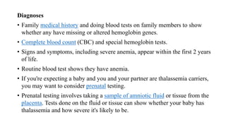 Diagnoses
• Family medical history and doing blood tests on family members to show
whether any have missing or altered hemoglobin genes.
• Complete blood count (CBC) and special hemoglobin tests.
• Signs and symptoms, including severe anemia, appear within the first 2 years
of life.
• Routine blood test shows they have anemia.
• If you're expecting a baby and you and your partner are thalassemia carriers,
you may want to consider prenatal testing.
• Prenatal testing involves taking a sample of amniotic fluid or tissue from the
placenta. Tests done on the fluid or tissue can show whether your baby has
thalassemia and how severe it's likely to be.
 