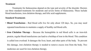 Treatment
Treatments for thalassemias depend on the type and severity of the disorder. Doctors
use three standard treatments for moderate and severe forms of thalassemia. These include
blood transfusions, iron chelation therapy, and folic acid supplements.
Standard Treatments
• Blood Transfusions - Red blood cells live for only about 120 days. So, you may need
repeated transfusions to maintain a supply of healthy red blood cells.
• Iron Chelation Therapy - Because the hemoglobin in red blood cells is an iron-rich
protein, regular blood transfusions can lead to a buildup of iron in the blood. This condition
is called iron overload. It damages the liver, heart, and other parts of the body. To prevent
this damage, iron chelation therapy is needed to remove excess iron from the body. Two
medicines are used for iron chelation therapy.
 