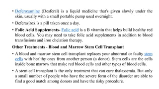 • Deferoxamine (Desferal) is a liquid medicine that's given slowly under the
skin, usually with a small portable pump used overnight.
• Deferasirox is a pill taken once a day.
• Folic Acid Supplements- Folic acid is a B vitamin that helps build healthy red
blood cells. You may need to take folic acid supplements in addition to blood
transfusions and iron chelation therapy.
Other Treatments - Blood and Marrow Stem Cell Transplant
• A blood and marrow stem cell transplant replaces your abnormal or faulty stem
cells with healthy ones from another person (a donor). Stem cells are the cells
inside bone marrow that make red blood cells and other types of blood cells.
• A stem cell transplant is the only treatment that can cure thalassemia. But only
a small number of people who have the severe form of the disorder are able to
find a good match among donors and have the risky procedure.
 