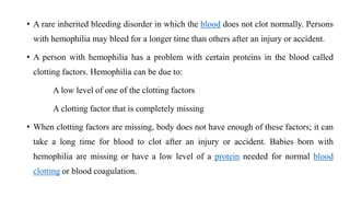 • A rare inherited bleeding disorder in which the blood does not clot normally. Persons
with hemophilia may bleed for a longer time than others after an injury or accident.
• A person with hemophilia has a problem with certain proteins in the blood called
clotting factors. Hemophilia can be due to:
A low level of one of the clotting factors
A clotting factor that is completely missing
• When clotting factors are missing, body does not have enough of these factors; it can
take a long time for blood to clot after an injury or accident. Babies born with
hemophilia are missing or have a low level of a protein needed for normal blood
clotting or blood coagulation.
 