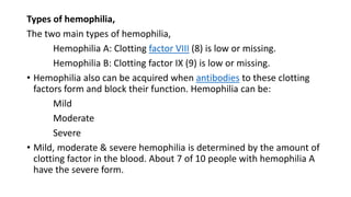 Types of hemophilia,
The two main types of hemophilia,
Hemophilia A: Clotting factor VIII (8) is low or missing.
Hemophilia B: Clotting factor IX (9) is low or missing.
• Hemophilia also can be acquired when antibodies to these clotting
factors form and block their function. Hemophilia can be:
Mild
Moderate
Severe
• Mild, moderate & severe hemophilia is determined by the amount of
clotting factor in the blood. About 7 of 10 people with hemophilia A
have the severe form.
 
