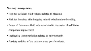 Nursing management,
• Risk for deficient fluid volume related to bleeding
• Risk for impaired skin integrity related to ischemia or bleeding
• Potential for excess fluid volume related to excessive blood/ factor
component replacement
• Ineffective tissue perfusion related to microthrombi
• Anxiety and fear of the unknown and possible death.
 