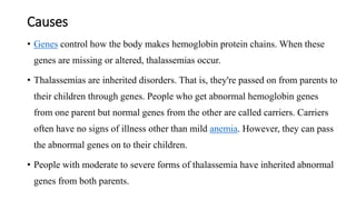 Causes
• Genes control how the body makes hemoglobin protein chains. When these
genes are missing or altered, thalassemias occur.
• Thalassemias are inherited disorders. That is, they're passed on from parents to
their children through genes. People who get abnormal hemoglobin genes
from one parent but normal genes from the other are called carriers. Carriers
often have no signs of illness other than mild anemia. However, they can pass
the abnormal genes on to their children.
• People with moderate to severe forms of thalassemia have inherited abnormal
genes from both parents.
 