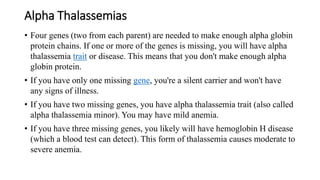 Alpha Thalassemias
• Four genes (two from each parent) are needed to make enough alpha globin
protein chains. If one or more of the genes is missing, you will have alpha
thalassemia trait or disease. This means that you don't make enough alpha
globin protein.
• If you have only one missing gene, you're a silent carrier and won't have
any signs of illness.
• If you have two missing genes, you have alpha thalassemia trait (also called
alpha thalassemia minor). You may have mild anemia.
• If you have three missing genes, you likely will have hemoglobin H disease
(which a blood test can detect). This form of thalassemia causes moderate to
severe anemia.
 