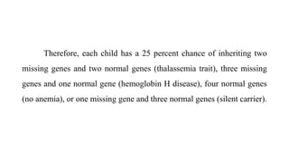 Therefore, each child has a 25 percent chance of inheriting two
missing genes and two normal genes (thalassemia trait), three missing
genes and one normal gene (hemoglobin H disease), four normal genes
(no anemia), or one missing gene and three normal genes (silent carrier).
 