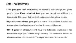 Beta Thalassemias
• Two genes (one from each parent) are needed to make enough beta globin
protein chains. If one or both of these genes are altered, you will have beta
thalassemia. This means that you don't make enough beta globin protein.
• If you have one altered gene, you're a carrier. This condition is called beta
thalassemia trait or beta thalassemia minor. It causes mild anemia.
• If both genes are altered, you will have beta thalassemia intermedia or beta
thalassemia major (also called Cooley's anemia). The intermedia form of the
disorder causes moderate anemia. The major form causes severe anemia.
 