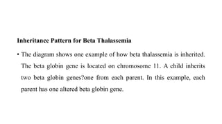 Inheritance Pattern for Beta Thalassemia
• The diagram shows one example of how beta thalassemia is inherited.
The beta globin gene is located on chromosome 11. A child inherits
two beta globin genes?one from each parent. In this example, each
parent has one altered beta globin gene.
 