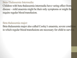 Beta-Thalassemia Intermedia:
Children with beta thalassemia intermedia have varing effect from
disease – mild anaemia might be their only symptoms or might they
require regular blood transfusion.
Beta thalassemia major:
Beta thalassemia major also called Cooley’s anaemia, severe condition
in which regular blood transfusions are necessary for child to survive.
 