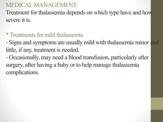 MEDICALMANAGEMENT:
Treatment for thalassemia depends on which type have and how
severe it is.
* Treatments for mild thalassemia
- Signs and symptoms are usually mild with thalassemia minor and
little, if any, treatment is needed.
- Occasionally, may need a blood transfusion, particularly after
surgery, after having a baby or to help manage thalassemia
complications.
 