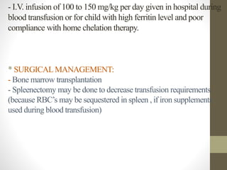 - I.V. infusion of 100 to 150 mg/kg per day given in hospital during
blood transfusion or for child with high ferritin level and poor
compliance with home chelation therapy.
* SURGICAL MANAGEMENT:
- Bone marrow transplantation
- Spleenectomy may be done to decrease transfusion requirements
(because RBC’s may be sequestered in spleen , if iron supplements
used during blood transfusion)
 