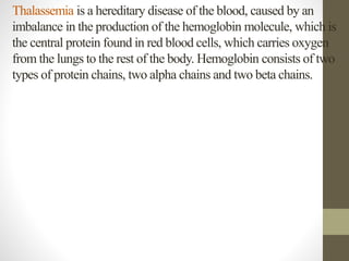 Thalassemia is a hereditary disease of the blood, caused by an
imbalance in the production of the hemoglobin molecule, which is
the central protein found in red blood cells, which carries oxygen
from the lungs to the rest of the body. Hemoglobin consists of two
types of protein chains, two alpha chains and two beta chains.
 
