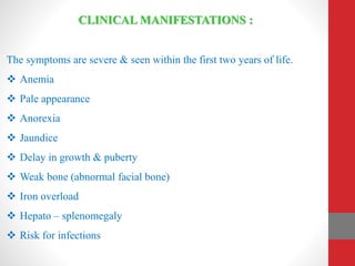 CLINICAL MANIFESTATIONS :
The symptoms are severe & seen within the first two years of life.
 Anemia
 Pale appearance
 Anorexia
 Jaundice
 Delay in growth & puberty
 Weak bone (abnormal facial bone)
 Iron overload
 Hepato – splenomegaly
 Risk for infections
 