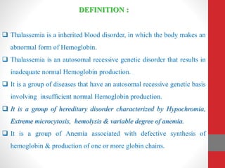 DEFINITION :
 Thalassemia is a inherited blood disorder, in which the body makes an
abnormal form of Hemoglobin.
 Thalassemia is an autosomal recessive genetic disorder that results in
inadequate normal Hemoglobin production.
 It is a group of diseases that have an autosomal recessive genetic basis
involving insufficient normal Hemoglobin production.
 It is a group of hereditary disorder characterized by Hypochromia,
Extreme microcytosis, hemolysis & variable degree of anemia.
 It is a group of Anemia associated with defective synthesis of
hemoglobin & production of one or more globin chains.
 