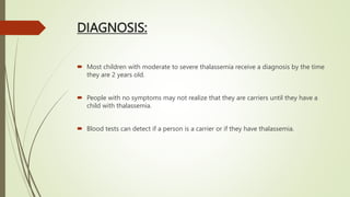 DIAGNOSIS:
 Most children with moderate to severe thalassemia receive a diagnosis by the time
they are 2 years old.
 People with no symptoms may not realize that they are carriers until they have a
child with thalassemia.
 Blood tests can detect if a person is a carrier or if they have thalassemia.
 