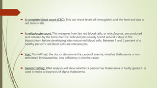  A complete blood count (CBC): This can check levels of hemoglobin and the level and size of
red blood cells.
 A reticulocyte count: This measures how fast red blood cells, or reticulocytes, are produced
and released by the bone marrow. Reticulocytes usually spend around 2 days in the
bloodstream before developing into mature red blood cells. Between 1 and 2 percent of a
healthy person’s red blood cells are reticulocytes.
 Iron: This will help the doctor determine the cause of anemia, whether thalassemia or iron
deficiency. In thalassemia, iron deficiency is not the cause.
 Genetic testing: DNA analysis will show whether a person has thalassemia or faulty genes.it is
used to make a diagnosis of alpha thalassemia.
 