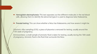  Hemoglobin electrophoresis: This test separates out the different molecules in the red blood
cells, allowing them to identify the abnormal type.it is used to diagnose beta thalassemia.
 Prenatal testing: This can show whether a fetus has thalassemia, and how severe it might be.
Chorionic villus sampling (CVS): a piece of placenta is removed for testing, usually around the
11th week of pregnancy.
Amniocentesis: a small sample of amniotic fluid is taken for testing, usually during the 16th week
of pregnancy. Amniotic fluid is the fluid that surrounds the fetus
 