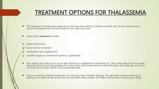 TREATMENT OPTIONS FOR THALASSEMIA
 The treatment for thalassemia depends on the type and severity of disease involved. Your doctor will give you a
course of treatment that will work best for your particular case.
 Some of the treatments include:
 blood transfusions
 bone marrow transplant
 medications and supplements
 possible surgery to remove the spleen or gallbladder
 Your doctor may instruct you not to take vitamins or supplements containing iron. This is especially true if you need
blood transfusions because people who receive them accumulate extra iron that the body can’t easily get rid of. Iron
can build up in tissues, which can be potentially fatal.
 If you’re receiving a blood transfusion, you may also need chelation therapy. This generally involves receiving an
injection of a chemical that binds with iron and other heavy metals. This helps remove extra iron from your body.
 