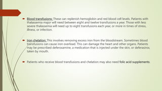  Blood transfusions: These can replenish hemoglobin and red blood cell levels. Patients with
thalassemia major will need between eight and twelve transfusions a year. Those with less
severe thalassemia will need up to eight transfusions each year, or more in times of stress,
illness, or infection.
 Iron chelation: This involves removing excess iron from the bloodstream. Sometimes blood
transfusions can cause iron overload. This can damage the heart and other organs. Patients
may be prescribed deferoxamine, a medication that is injected under the skin, or deferasirox,
taken by mouth.
 Patients who receive blood transfusions and chelation may also need folic acid supplements.
 