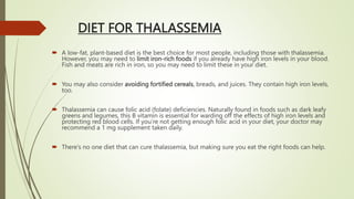 DIET FOR THALASSEMIA
 A low-fat, plant-based diet is the best choice for most people, including those with thalassemia.
However, you may need to limit iron-rich foods if you already have high iron levels in your blood.
Fish and meats are rich in iron, so you may need to limit these in your diet.
 You may also consider avoiding fortified cereals, breads, and juices. They contain high iron levels,
too.
 Thalassemia can cause folic acid (folate) deficiencies. Naturally found in foods such as dark leafy
greens and legumes, this B vitamin is essential for warding off the effects of high iron levels and
protecting red blood cells. If you’re not getting enough folic acid in your diet, your doctor may
recommend a 1 mg supplement taken daily.
 There’s no one diet that can cure thalassemia, but making sure you eat the right foods can help.
 