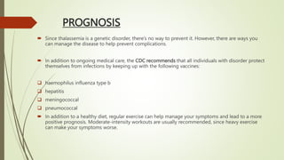 PROGNOSIS
 Since thalassemia is a genetic disorder, there’s no way to prevent it. However, there are ways you
can manage the disease to help prevent complications.
 In addition to ongoing medical care, the CDC recommends that all individuals with disorder protect
themselves from infections by keeping up with the following vaccines:
 haemophilus influenza type b
 hepatitis
 meningococcal
 pneumococcal
 In addition to a healthy diet, regular exercise can help manage your symptoms and lead to a more
positive prognosis. Moderate-intensity workouts are usually recommended, since heavy exercise
can make your symptoms worse.
 
