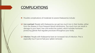 COMPLICATIONS
 Possible complications of moderate to severe thalassemia include:
 Iron overload: People with thalassemia can get too much iron in their bodies, either
from the disease or from frequent blood transfusions. Too much iron can result in
damage to your heart, liver and endocrine system, which includes hormone-
producing glands that regulate processes throughout your body.
 Infection: People with thalassemia have an increased risk of infection. This is
especially true if you've had your spleen removed.
 
