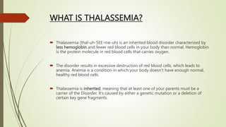 WHAT IS THALASSEMIA?
 Thalassemia (thal-uh-SEE-me-uh) is an inherited blood disorder characterized by
less hemoglobin and fewer red blood cells in your body than normal. Hemoglobin
is the protein molecule in red blood cells that carries oxygen.
 The disorder results in excessive destruction of red blood cells, which leads to
anemia. Anemia is a condition in which your body doesn’t have enough normal,
healthy red blood cells.
 Thalassemia is inherited, meaning that at least one of your parents must be a
carrier of the Disorder. It’s caused by either a genetic mutation or a deletion of
certain key gene fragments.
 