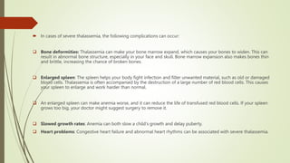  In cases of severe thalassemia, the following complications can occur:
 Bone deformities: Thalassemia can make your bone marrow expand, which causes your bones to widen. This can
result in abnormal bone structure, especially in your face and skull. Bone marrow expansion also makes bones thin
and brittle, increasing the chance of broken bones.
 Enlarged spleen: The spleen helps your body fight infection and filter unwanted material, such as old or damaged
blood cells. Thalassemia is often accompanied by the destruction of a large number of red blood cells. This causes
your spleen to enlarge and work harder than normal.
 An enlarged spleen can make anemia worse, and it can reduce the life of transfused red blood cells. If your spleen
grows too big, your doctor might suggest surgery to remove it.
 Slowed growth rates: Anemia can both slow a child's growth and delay puberty.
 Heart problems: Congestive heart failure and abnormal heart rhythms can be associated with severe thalassemia.
 