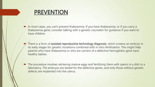 PREVENTION
 In most cases, you can't prevent thalassemia. If you have thalassemia, or if you carry a
thalassemia gene, consider talking with a genetic counselor for guidance if you want to
have children.
 There is a form of assisted reproductive technology diagnosis, which screens an embryo in
its early stages for genetic mutations combined with in vitro fertilization. This might help
parents who have thalassemia or who are carriers of a defective hemoglobin gene have
healthy babies.
 The procedure involves retrieving mature eggs and fertilizing them with sperm in a dish in a
laboratory. The embryos are tested for the defective genes, and only those without genetic
defects are implanted into the uterus.
 