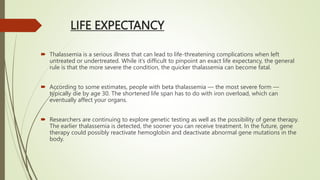 LIFE EXPECTANCY
 Thalassemia is a serious illness that can lead to life-threatening complications when left
untreated or undertreated. While it’s difficult to pinpoint an exact life expectancy, the general
rule is that the more severe the condition, the quicker thalassemia can become fatal.
 According to some estimates, people with beta thalassemia — the most severe form —
typically die by age 30. The shortened life span has to do with iron overload, which can
eventually affect your organs.
 Researchers are continuing to explore genetic testing as well as the possibility of gene therapy.
The earlier thalassemia is detected, the sooner you can receive treatment. In the future, gene
therapy could possibly reactivate hemoglobin and deactivate abnormal gene mutations in the
body.
 