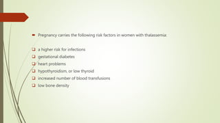  Pregnancy carries the following risk factors in women with thalassemia:
 a higher risk for infections
 gestational diabetes
 heart problems
 hypothyroidism, or low thyroid
 increased number of blood transfusions
 low bone density
 