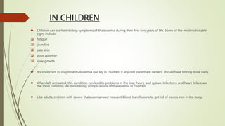IN CHILDREN
 Children can start exhibiting symptoms of thalassemia during their first two years of life. Some of the most noticeable
signs include:
 fatigue
 jaundice
 pale skin
 poor appetite
 slow growth
 It’s important to diagnose thalassemia quickly in children. If any one parent are carriers, should have testing done early.
 When left untreated, this condition can lead to problems in the liver, heart, and spleen. Infections and heart failure are
the most common life-threatening complications of thalassemia in children.
 Like adults, children with severe thalassemia need frequent blood transfusions to get rid of excess iron in the body.
 