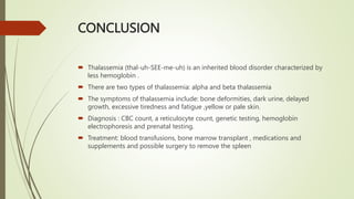CONCLUSION
 Thalassemia (thal-uh-SEE-me-uh) is an inherited blood disorder characterized by
less hemoglobin .
 There are two types of thalassemia: alpha and beta thalassemia
 The symptoms of thalassemia include: bone deformities, dark urine, delayed
growth, excessive tiredness and fatigue ,yellow or pale skin.
 Diagnosis : CBC count, a reticulocyte count, genetic testing, hemoglobin
electrophoresis and prenatal testing.
 Treatment: blood transfusions, bone marrow transplant , medications and
supplements and possible surgery to remove the spleen
 