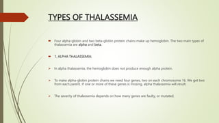 TYPES OF THALASSEMIA
 Four alpha-globin and two beta-globin protein chains make up hemoglobin. The two main types of
thalassemia are alpha and beta.
 1. ALPHA THALASSEMIA:
 In alpha thalassemia, the hemoglobin does not produce enough alpha protein.
 To make alpha-globin protein chains we need four genes, two on each chromosome 16. We get two
from each parent. If one or more of these genes is missing, alpha thalassemia will result.
 The severity of thalassemia depends on how many genes are faulty, or mutated.
 