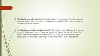  One faulty gene(silent carriers): The patient has no symptoms. A healthy person
who has a child with symptoms of thalassemia is a carrier. This type is known as
alpha thalassemia minima.
 Two faulty genes(alpha thalassemia trait): The patient has mild anemia. It is known
as alpha thalassemia minor. There are two forms. When the two alpha globin
genes lost are on the same chromosome 16 is called cis, but when one alpha
globin gene is missing on each copy of chromosome 16 this is called trans.
 