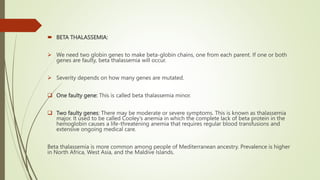  BETA THALASSEMIA:
 We need two globin genes to make beta-globin chains, one from each parent. If one or both
genes are faulty, beta thalassemia will occur.
 Severity depends on how many genes are mutated.
 One faulty gene: This is called beta thalassemia minor.
 Two faulty genes: There may be moderate or severe symptoms. This is known as thalassemia
major. It used to be called Cooley’s anemia in which the complete lack of beta protein in the
hemoglobin causes a life-threatening anemia that requires regular blood transfusions and
extensive ongoing medical care.
Beta thalassemia is more common among people of Mediterranean ancestry. Prevalence is higher
in North Africa, West Asia, and the Maldive Islands.
 