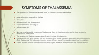 SYMPTOMS OF THALASSEMIA:
 The symptoms of thalassemia can vary. Some of the most common ones include:
 bone deformities, especially in the face
 dark urine
 delayed growth and development
 excessive tiredness and fatigue
 yellow or pale skin
 Not everyone has visible symptoms of thalassemia. Signs of the disorder also tend to show up later in
childhood or adolescence.
 The symptoms of thalassemia vary depending on the type of thalassemia.
 Symptoms will not show until the age of 6 months in most infants with beta thalassemia and some types of
alpha thalassemia. This is because neonates have a different type of hemoglobin, called fetal hemoglobin.
 After 6 months “normal” hemoglobin starts replacing the fetal type, and symptoms may begin to appear.
 