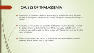 CAUSES OF THALASSEMIA
 Thalassemia occurs when there’s an abnormality or mutation in one of the genes
involved in hemoglobin production. You inherit this genetic abnormality from your
parents.
 If only one of your parents is a carrier for thalassemia, you may develop a form of
the disease known as thalassemia minor. If this occurs, you probably won’t have
symptoms, but you’ll be a carrier. Some people with thalassemia minor do develop
minor symptoms.
 If both of your parents are carriers of thalassemia, you have a greater chance of
inheriting a more serious form of the disease.
 