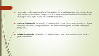  Hemoglobin molecules are made of chains called alpha and beta chains that can be affected
by mutations. In thalassemia, the production of either the alpha or beta chains are reduced,
resulting in either alpha-thalassemia or beta-thalassemia.
 In alpha-thalassemia, the severity of thalassemia you have depends on the number of gene
mutations you inherit from your parents. The more mutated genes, the more severe your
thalassemia.
 In beta-thalassemia, the severity of thalassemia you have depends on how much one or
genes are affected.
 