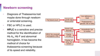 Newborn screening
▫ Diagnosis of Thalassemia trait
maybe done through newborn
or antenatal screening.
▫ FBC or HPLC is used.
▫ HPLC is a sensitive and precise
method for the identification of
Hb A2, Hb F and abnormal
hemoglobin. It has become the
method of choice for
thalassemia screening because
of its speed and reliability.
 