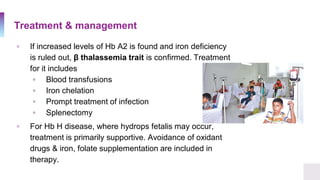 Treatment & management
▫ If increased levels of Hb A2 is found and iron deficiency
is ruled out, β thalassemia trait is confirmed. Treatment
for it includes
▫ Blood transfusions
▫ Iron chelation
▫ Prompt treatment of infection
▫ Splenectomy
▫ For Hb H disease, where hydrops fetalis may occur,
treatment is primarily supportive. Avoidance of oxidant
drugs & iron, folate supplementation are included in
therapy.
 