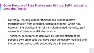 Gene Therapy of Beta Thalassemia Using a Self-inactivating
Lentiviral Vector
▫ Currently, the only cure for thalassemia is bone marrow
transplantation from a related, compatible donor, which has,
however, the significant risk of transplant related mortality, graft
versus host disease and limited source.
▫ Therefore, gene transfer, achieved by transplantation of the
patient's own stem cells that have been genetically-modified with
the corrected gene, could potentially cure thalassemia.
 