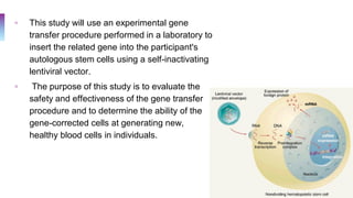 ▫ This study will use an experimental gene
transfer procedure performed in a laboratory to
insert the related gene into the participant's
autologous stem cells using a self-inactivating
lentiviral vector.
▫ The purpose of this study is to evaluate the
safety and effectiveness of the gene transfer
procedure and to determine the ability of the
gene-corrected cells at generating new,
healthy blood cells in individuals.
 