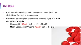 The Case
▫ A 25 year old Healthy Canadian woman, presented to her
obstetrician for routine prenatal care.
▫ Results of her complete blood count showed signs of a mild
microcytic anemia
▫ Hemoglobin 98 g/L [ref.  121-151 g/L]
▫ Mean Corpuscular Volume 75 µm³ [ref.  87 ± 5]
 