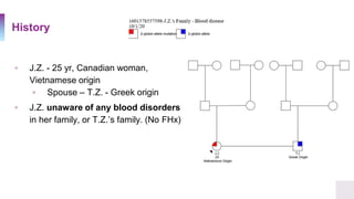 History
▫ J.Z. - 25 yr, Canadian woman,
Vietnamese origin
▫ Spouse – T.Z. - Greek origin
▫ J.Z. unaware of any blood disorders
in her family, or T.Z.’s family. (No FHx)
 