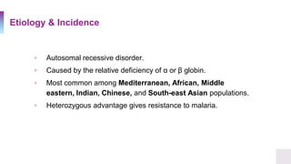 Etiology & Incidence
▫ Autosomal recessive disorder.
▫ Caused by the relative deficiency of α or β globin.
▫ Most common among Mediterranean, African, Middle
eastern, Indian, Chinese, and South-east Asian populations.
▫ Heterozygous advantage gives resistance to malaria.
 