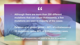 “▫ Although there are more than 200 different
mutations that can cause thalassemia, a few
mutations are seen in majority of the cases:
Deletion of α- globin genes – 80% of α-thalassemia
▫ 15 mutations cause 90% of β-thalassemia cases.
▫ These high frequencies are said to be due to selection.
 