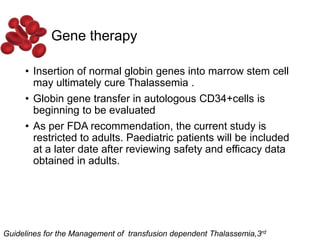 Gene therapy
• Insertion of normal globin genes into marrow stem cell
may ultimately cure Thalassemia .
• Globin gene transfer in autologous CD34+cells is
beginning to be evaluated
• As per FDA recommendation, the current study is
restricted to adults. Paediatric patients will be included
at a later date after reviewing safety and efficacy data
obtained in adults.
Guidelines for the Management of transfusion dependent Thalassemia,3rd
 