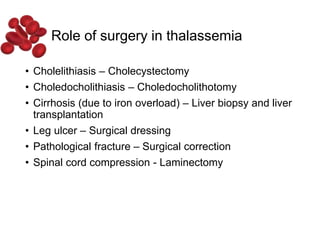 Role of surgery in thalassemia
• Cholelithiasis – Cholecystectomy
• Choledocholithiasis – Choledocholithotomy
• Cirrhosis (due to iron overload) – Liver biopsy and liver
transplantation
• Leg ulcer – Surgical dressing
• Pathological fracture – Surgical correction
• Spinal cord compression - Laminectomy
 